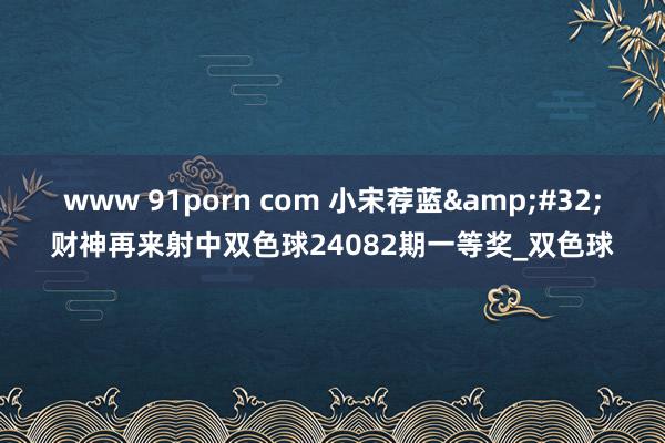 www 91porn com 小宋荐蓝&#32;财神再来射中双色球24082期一等奖_双色球