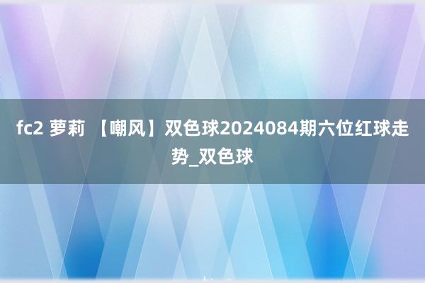 fc2 萝莉 【嘲风】双色球2024084期六位红球走势_双色球