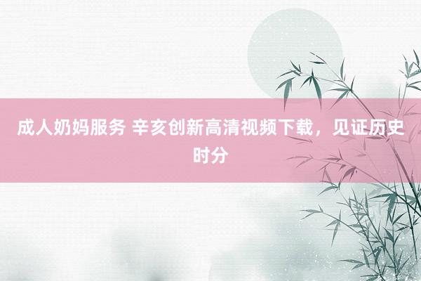 成人奶妈服务 辛亥创新高清视频下载，见证历史时分