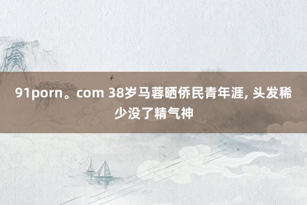 91porn。com 38岁马蓉晒侨民青年涯, 头发稀少没了精气神