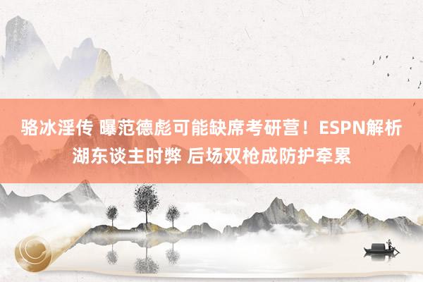 骆冰淫传 曝范德彪可能缺席考研营！ESPN解析湖东谈主时弊 后场双枪成防护牵累