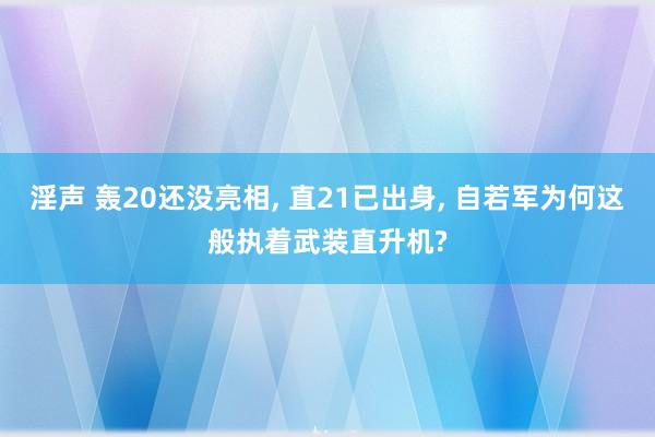 淫声 轰20还没亮相, 直21已出身, 自若军为何这般执着武装直升机?