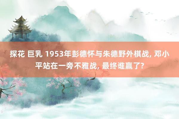 探花 巨乳 1953年彭德怀与朱德野外棋战, 邓小平站在一旁不雅战, 最终谁赢了?