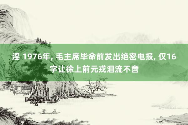 淫 1976年， 毛主席毕命前发出绝密电报， 仅16字让徐上前元戎泪流不啻