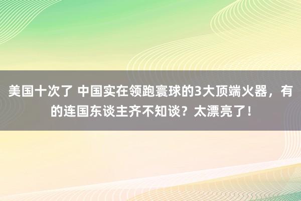 美国十次了 中国实在领跑寰球的3大顶端火器，有的连国东谈主齐不知谈？太漂亮了！