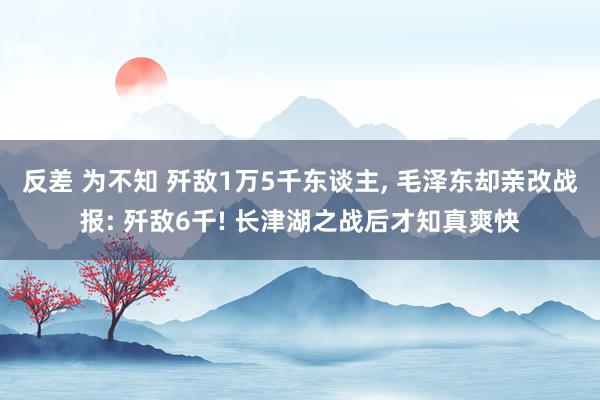 反差 为不知 歼敌1万5千东谈主, 毛泽东却亲改战报: 歼敌6千! 长津湖之战后才知真爽快