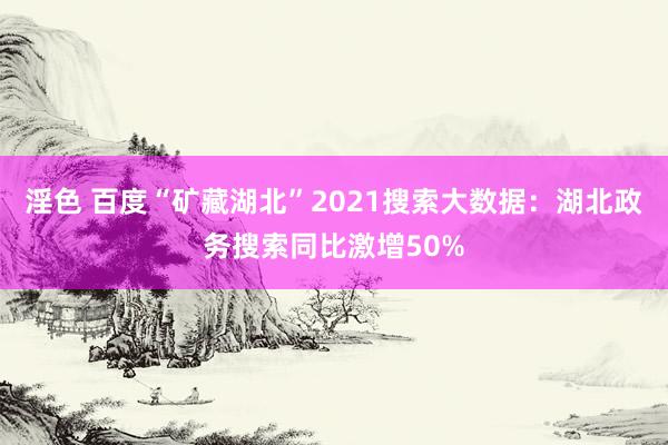 淫色 百度“矿藏湖北”2021搜索大数据：湖北政务搜索同比激增50%