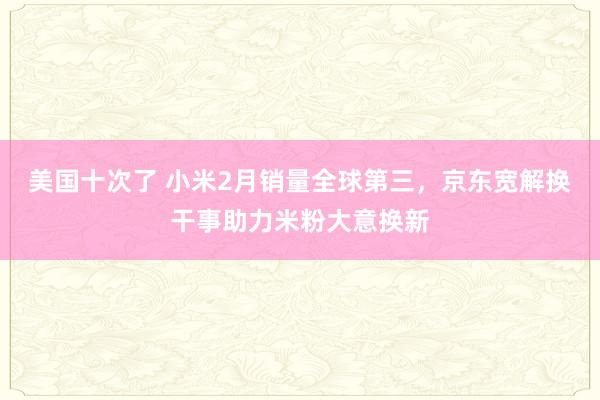 美国十次了 小米2月销量全球第三，京东宽解换干事助力米粉大意换新