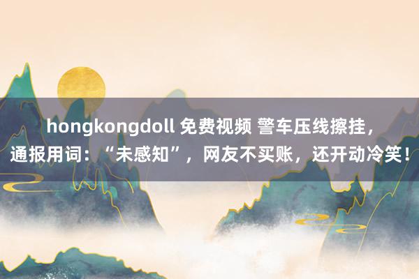 hongkongdoll 免费视频 警车压线擦挂，通报用词：“未感知”，网友不买账，还开动冷笑！