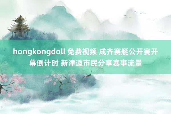 hongkongdoll 免费视频 成齐赛艇公开赛开幕倒计时 新津邀市民分享赛事流量