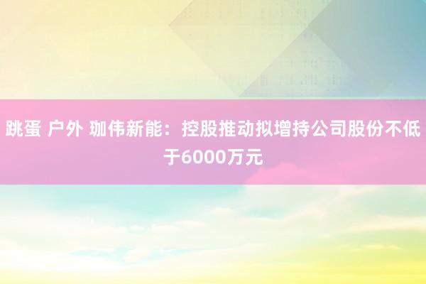 跳蛋 户外 珈伟新能：控股推动拟增持公司股份不低于6000万元