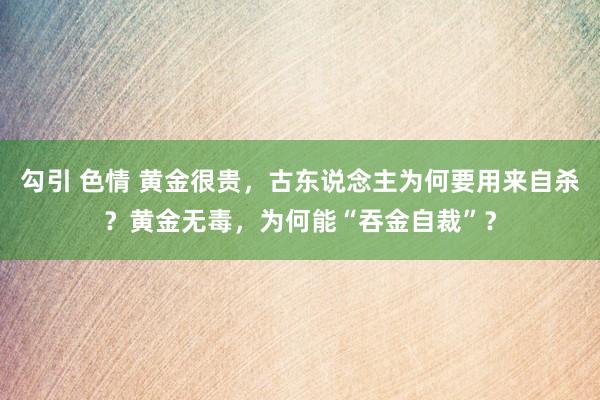 勾引 色情 黄金很贵，古东说念主为何要用来自杀？黄金无毒，为何能“吞金自裁”？