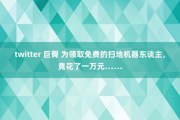 twitter 巨臀 为领取免费的扫地机器东谈主，竟花了一万元……