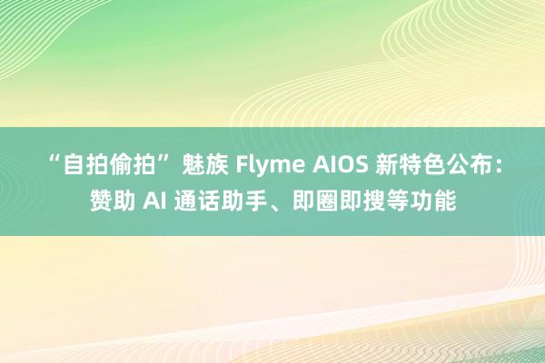 “自拍偷拍” 魅族 Flyme AIOS 新特色公布：赞助 AI 通话助手、即圈即搜等功能