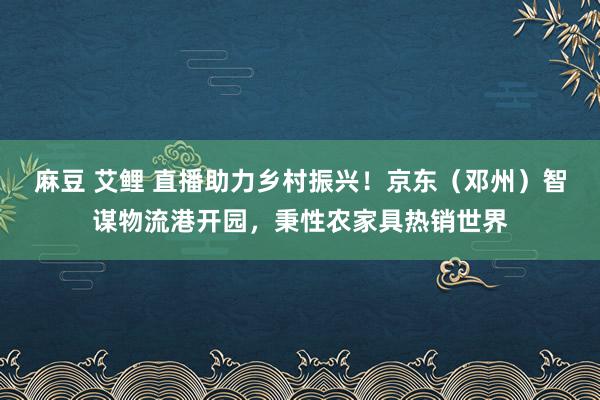 麻豆 艾鲤 直播助力乡村振兴！京东（邓州）智谋物流港开园，秉性农家具热销世界