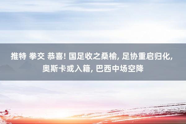 推特 拳交 恭喜! 国足收之桑榆, 足协重启归化, 奥斯卡或入籍, 巴西中场空降