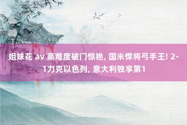 姐妹花 av 高难度破门惊艳， 国米悍将弓手王! 2-1力克以色列， 意大利独享第1