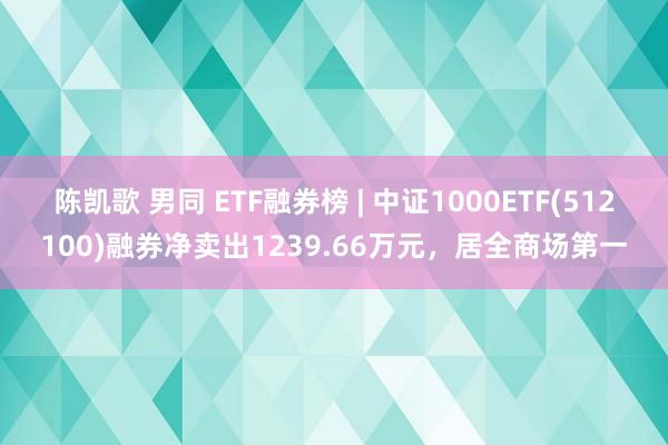 陈凯歌 男同 ETF融券榜 | 中证1000ETF(512100)融券净卖出1239.66万元，居全商场第一