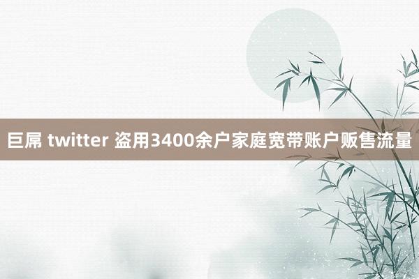 巨屌 twitter 盗用3400余户家庭宽带账户贩售流量