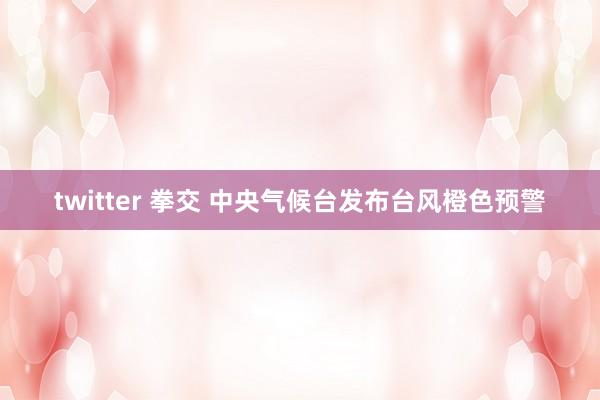 twitter 拳交 中央气候台发布台风橙色预警