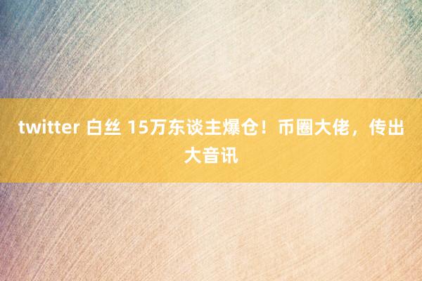 twitter 白丝 15万东谈主爆仓！币圈大佬，传出大音讯