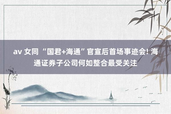 av 女同 “国君+海通”官宣后首场事迹会! 海通证券子公司何如整合最受关注