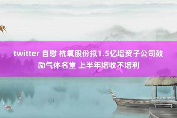 twitter 自慰 杭氧股份拟1.5亿增资子公司鼓励气体名堂 上半年增收不增利