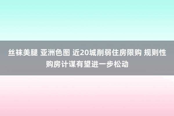 丝袜美腿 亚洲色图 近20城削弱住房限购 规则性购房计谋有望进一步松动