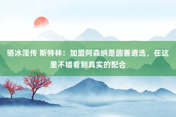 骆冰淫传 斯特林：加盟阿森纳是圆善遴选，在这里不错看到真实的配合