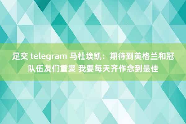 足交 telegram 马杜埃凯：期待到英格兰和冠队伍友们重聚 我要每天齐作念到最佳