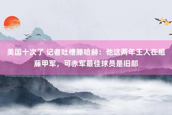 美国十次了 记者吐槽滕哈赫：他这两年王人在组藤甲军，可赤军最佳球员是旧部