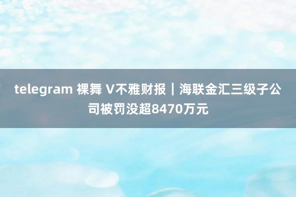 telegram 裸舞 V不雅财报｜海联金汇三级子公司被罚没超8470万元