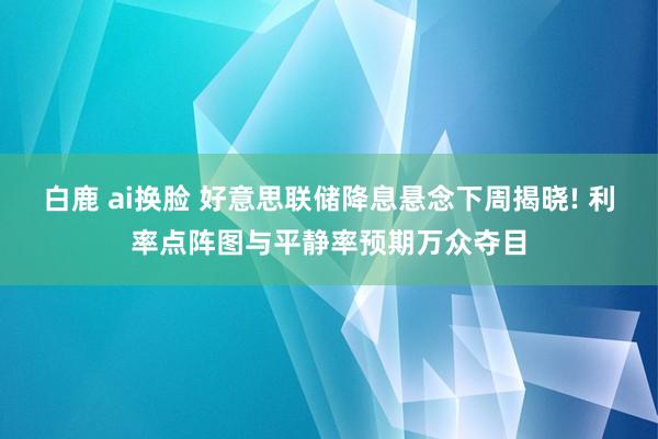 白鹿 ai换脸 好意思联储降息悬念下周揭晓! 利率点阵图与平静率预期万众夺目