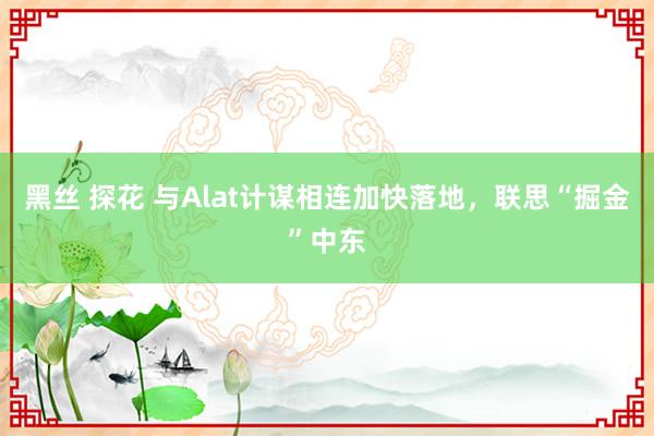 黑丝 探花 与Alat计谋相连加快落地，联思“掘金”中东