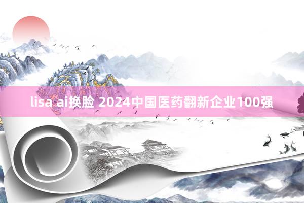 lisa ai换脸 2024中国医药翻新企业100强