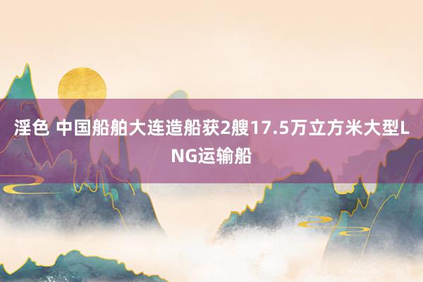 淫色 中国船舶大连造船获2艘17.5万立方米大型LNG运输船