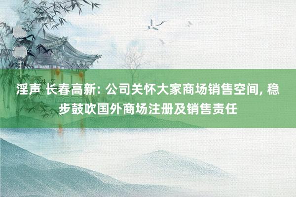 淫声 长春高新: 公司关怀大家商场销售空间, 稳步鼓吹国外商场注册及销售责任