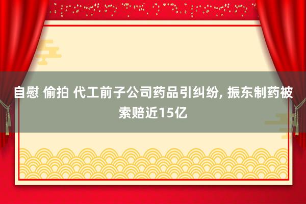 自慰 偷拍 代工前子公司药品引纠纷, 振东制药被索赔近15亿