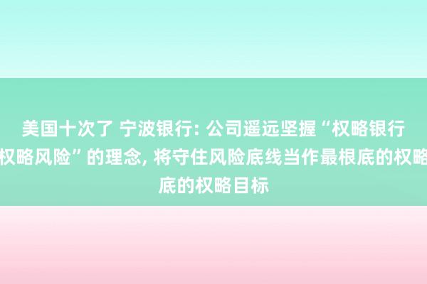 美国十次了 宁波银行: 公司遥远坚握“权略银行等于权略风险”的理念, 将守住风险底线当作最根底的权略目标