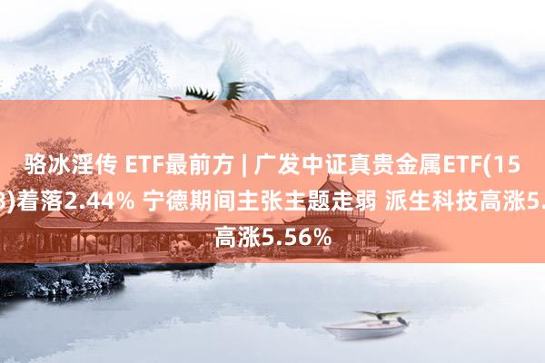 骆冰淫传 ETF最前方 | 广发中证真贵金属ETF(159608)着落2.44% 宁德期间主张主题走弱 派生科技高涨5.56%