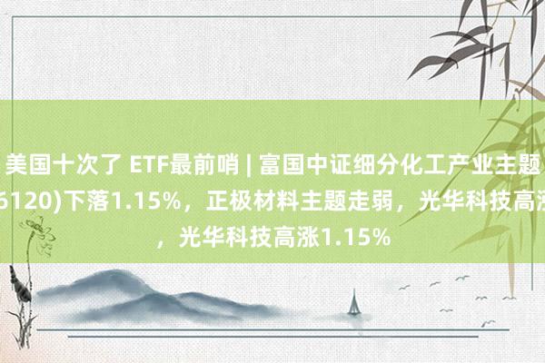 美国十次了 ETF最前哨 | 富国中证细分化工产业主题ETF(516120)下落1.15%，正极材料主题走弱，光华科技高涨1.15%