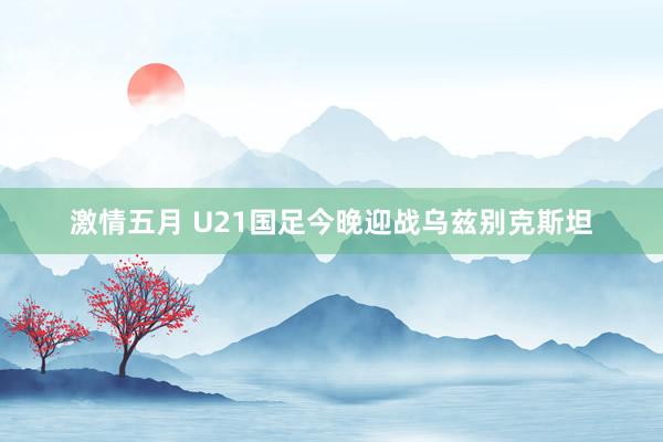 激情五月 U21国足今晚迎战乌兹别克斯坦