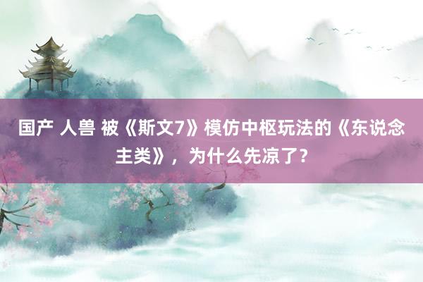 国产 人兽 被《斯文7》模仿中枢玩法的《东说念主类》，为什么先凉了？