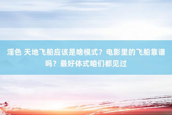 淫色 天地飞船应该是啥模式？电影里的飞船靠谱吗？最好体式咱们都见过