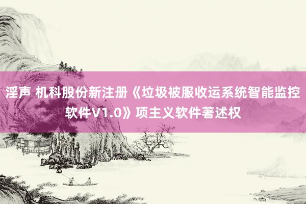 淫声 机科股份新注册《垃圾被服收运系统智能监控软件V1.0》项主义软件著述权