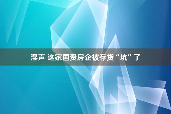 淫声 这家国资房企被存货“坑”了