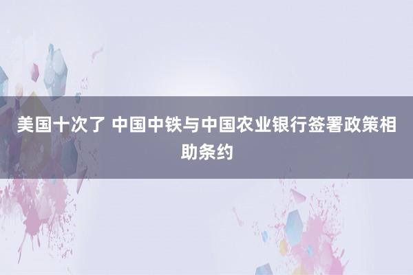 美国十次了 中国中铁与中国农业银行签署政策相助条约