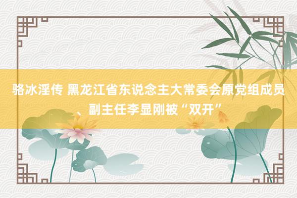 骆冰淫传 黑龙江省东说念主大常委会原党组成员、副主任李显刚被“双开”