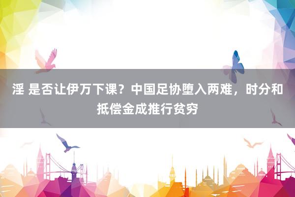 淫 是否让伊万下课？中国足协堕入两难，时分和抵偿金成推行贫穷