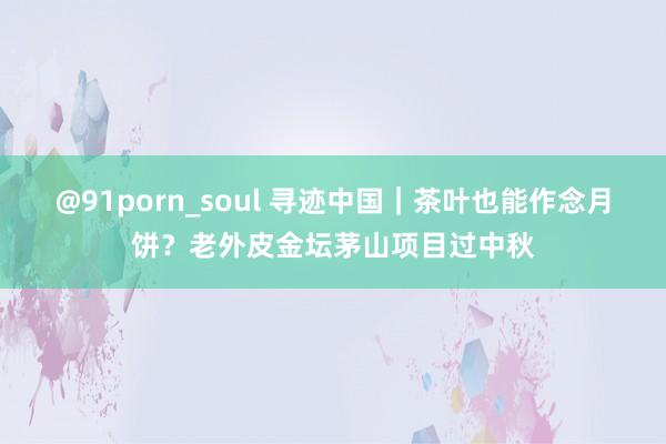 @91porn_soul 寻迹中国｜茶叶也能作念月饼？老外皮金坛茅山项目过中秋